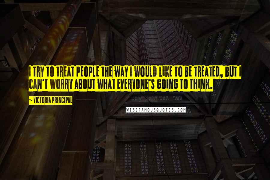 Victoria Principal Quotes: I try to treat people the way I would like to be treated, but I can't worry about what everyone's going to think.