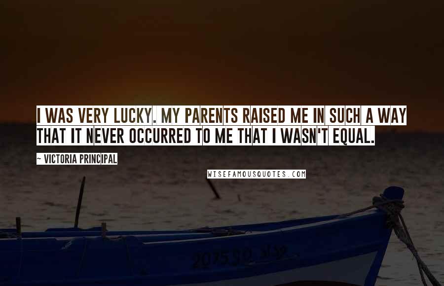 Victoria Principal Quotes: I was very lucky. My parents raised me in such a way that it never occurred to me that I wasn't equal.