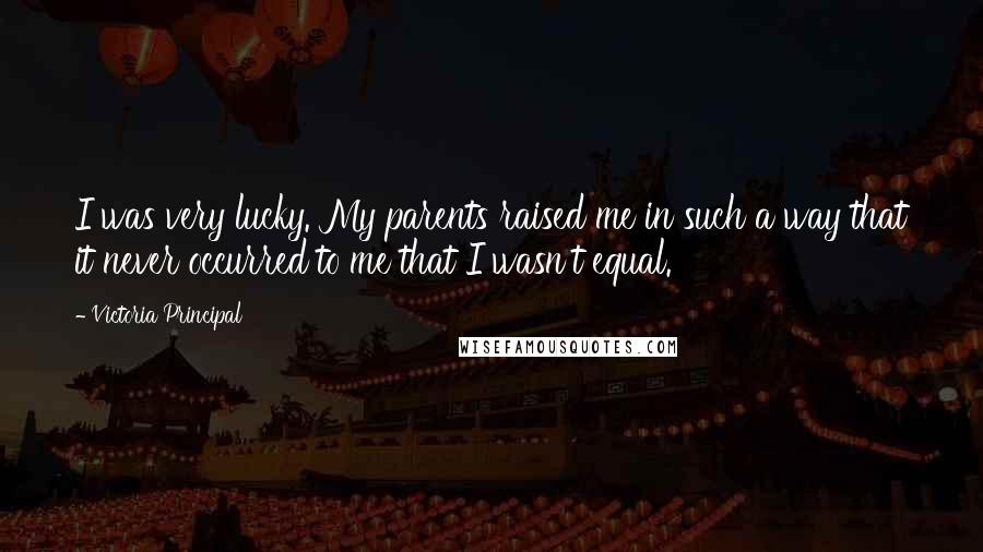 Victoria Principal Quotes: I was very lucky. My parents raised me in such a way that it never occurred to me that I wasn't equal.