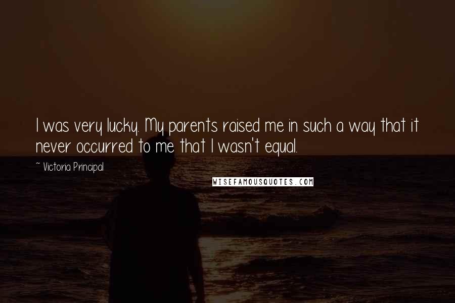 Victoria Principal Quotes: I was very lucky. My parents raised me in such a way that it never occurred to me that I wasn't equal.