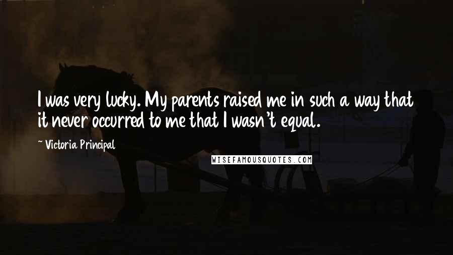 Victoria Principal Quotes: I was very lucky. My parents raised me in such a way that it never occurred to me that I wasn't equal.