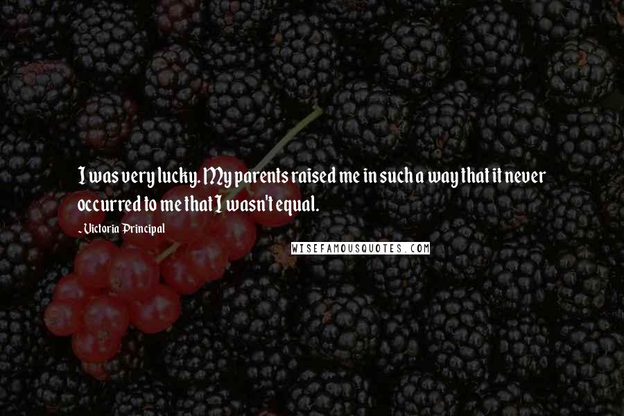 Victoria Principal Quotes: I was very lucky. My parents raised me in such a way that it never occurred to me that I wasn't equal.