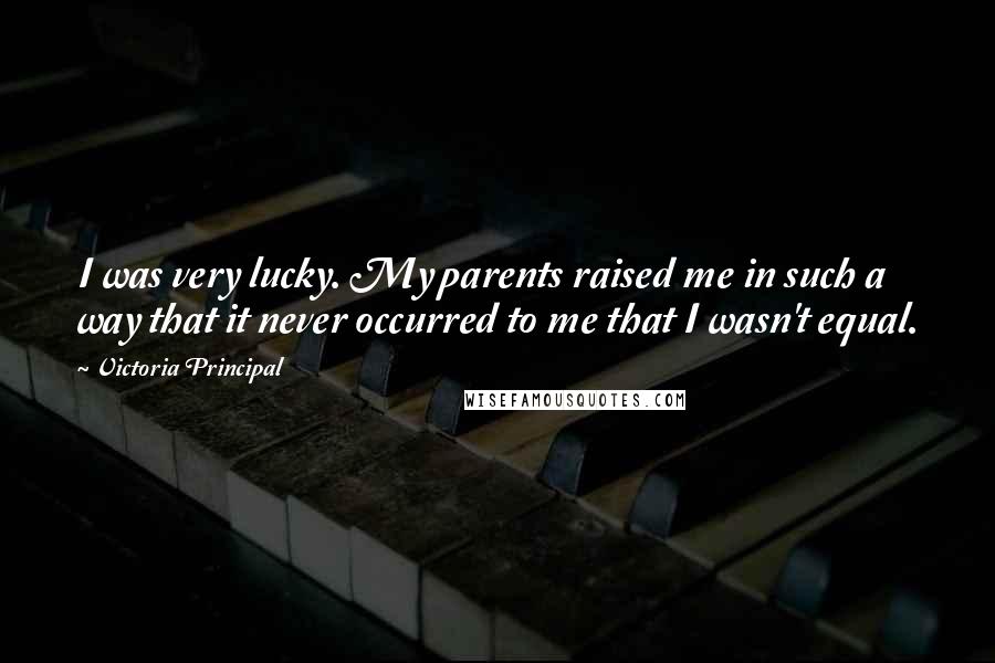 Victoria Principal Quotes: I was very lucky. My parents raised me in such a way that it never occurred to me that I wasn't equal.