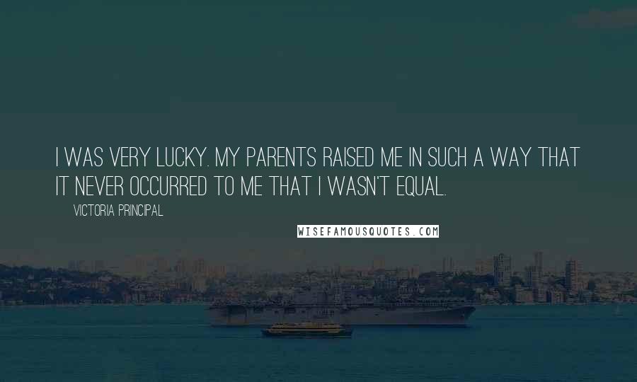 Victoria Principal Quotes: I was very lucky. My parents raised me in such a way that it never occurred to me that I wasn't equal.