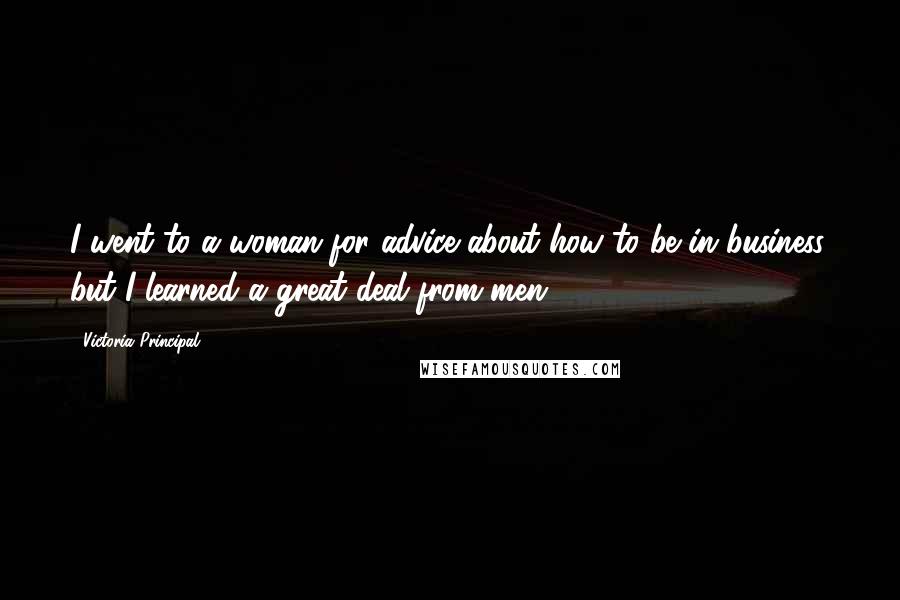 Victoria Principal Quotes: I went to a woman for advice about how to be in business, but I learned a great deal from men.