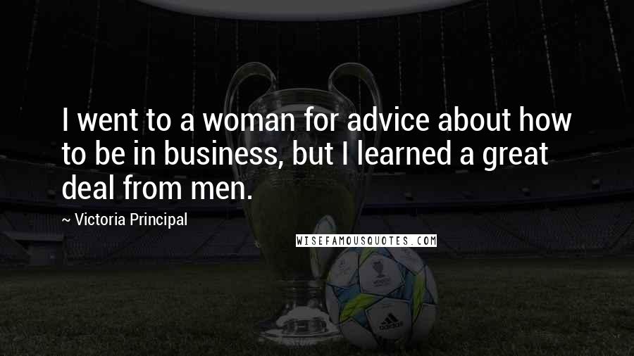 Victoria Principal Quotes: I went to a woman for advice about how to be in business, but I learned a great deal from men.