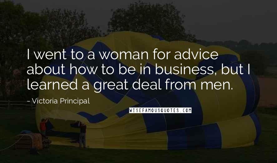 Victoria Principal Quotes: I went to a woman for advice about how to be in business, but I learned a great deal from men.