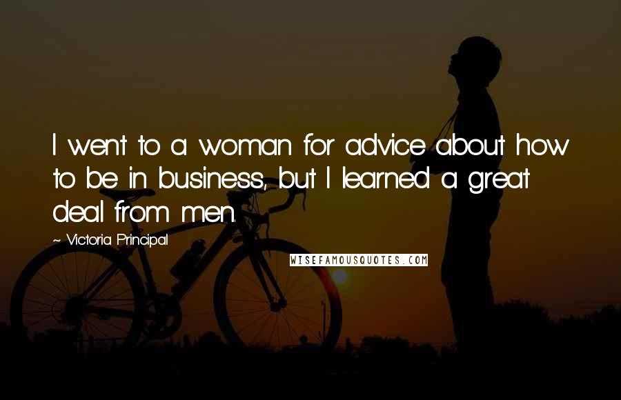 Victoria Principal Quotes: I went to a woman for advice about how to be in business, but I learned a great deal from men.