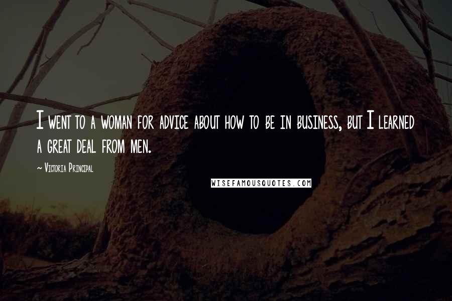 Victoria Principal Quotes: I went to a woman for advice about how to be in business, but I learned a great deal from men.