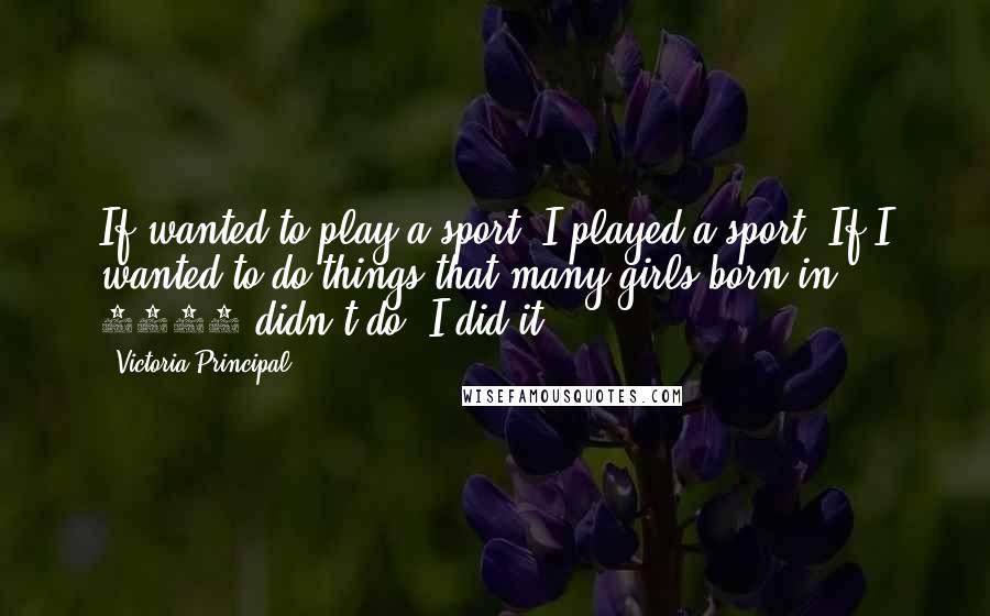 Victoria Principal Quotes: If wanted to play a sport, I played a sport. If I wanted to do things that many girls born in 1950 didn't do, I did it.