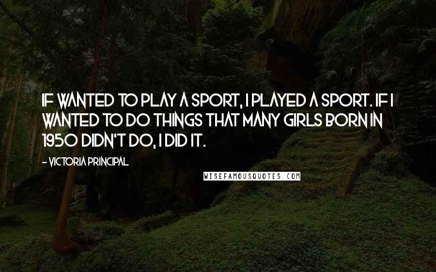 Victoria Principal Quotes: If wanted to play a sport, I played a sport. If I wanted to do things that many girls born in 1950 didn't do, I did it.