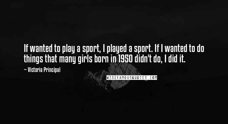 Victoria Principal Quotes: If wanted to play a sport, I played a sport. If I wanted to do things that many girls born in 1950 didn't do, I did it.