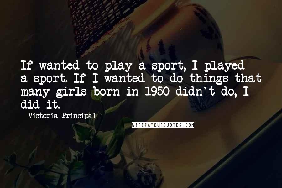 Victoria Principal Quotes: If wanted to play a sport, I played a sport. If I wanted to do things that many girls born in 1950 didn't do, I did it.