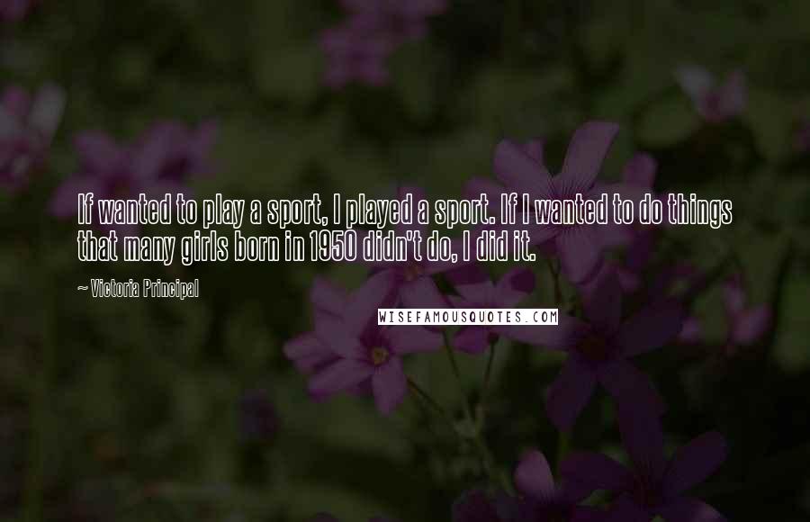 Victoria Principal Quotes: If wanted to play a sport, I played a sport. If I wanted to do things that many girls born in 1950 didn't do, I did it.