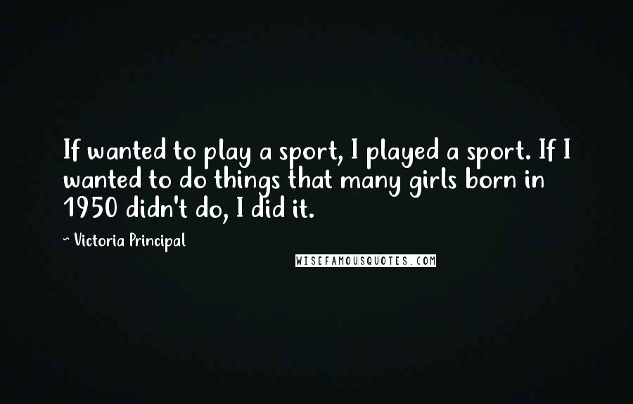 Victoria Principal Quotes: If wanted to play a sport, I played a sport. If I wanted to do things that many girls born in 1950 didn't do, I did it.