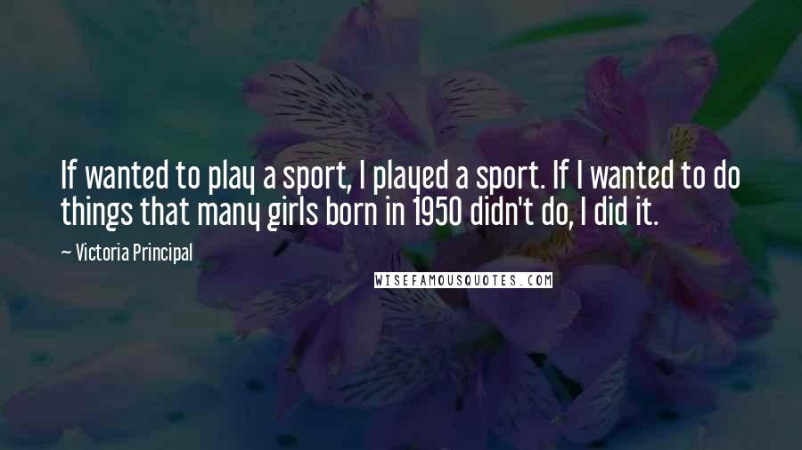 Victoria Principal Quotes: If wanted to play a sport, I played a sport. If I wanted to do things that many girls born in 1950 didn't do, I did it.