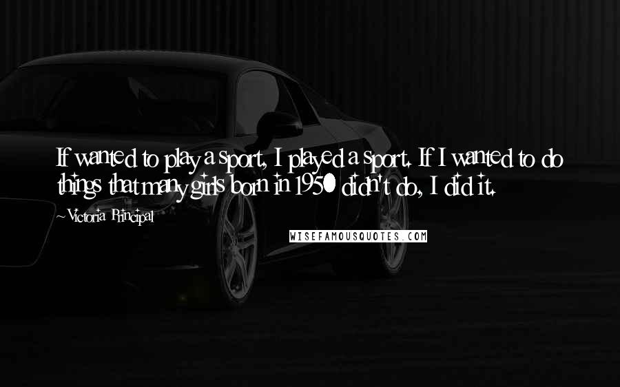 Victoria Principal Quotes: If wanted to play a sport, I played a sport. If I wanted to do things that many girls born in 1950 didn't do, I did it.