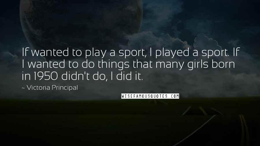 Victoria Principal Quotes: If wanted to play a sport, I played a sport. If I wanted to do things that many girls born in 1950 didn't do, I did it.