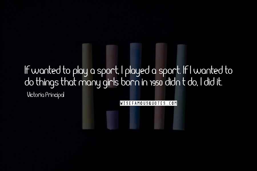 Victoria Principal Quotes: If wanted to play a sport, I played a sport. If I wanted to do things that many girls born in 1950 didn't do, I did it.