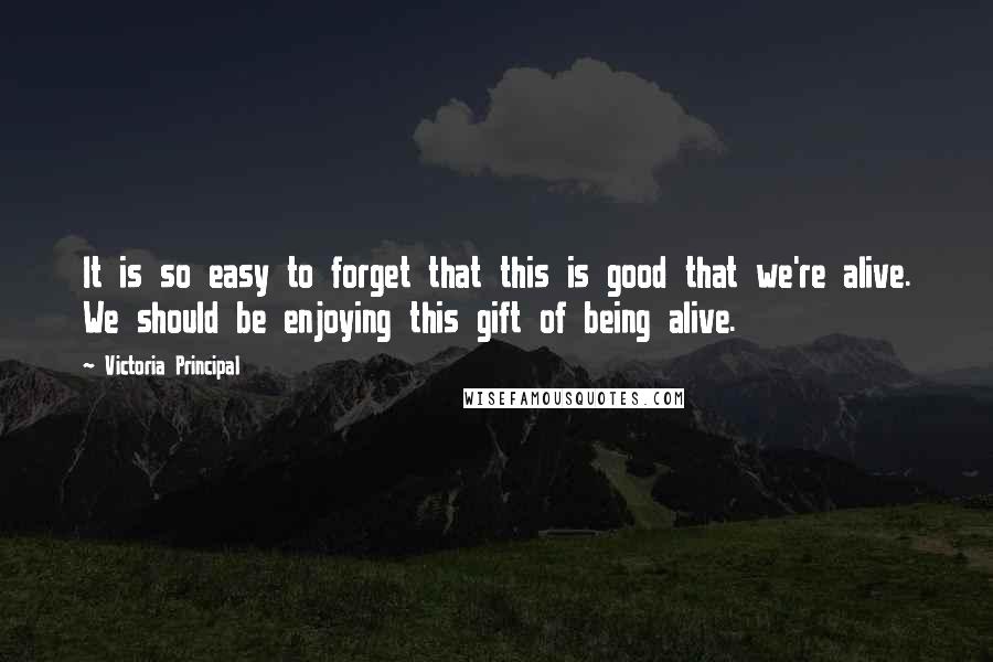 Victoria Principal Quotes: It is so easy to forget that this is good that we're alive. We should be enjoying this gift of being alive.