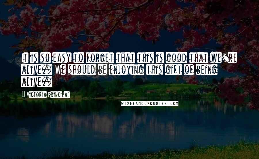 Victoria Principal Quotes: It is so easy to forget that this is good that we're alive. We should be enjoying this gift of being alive.