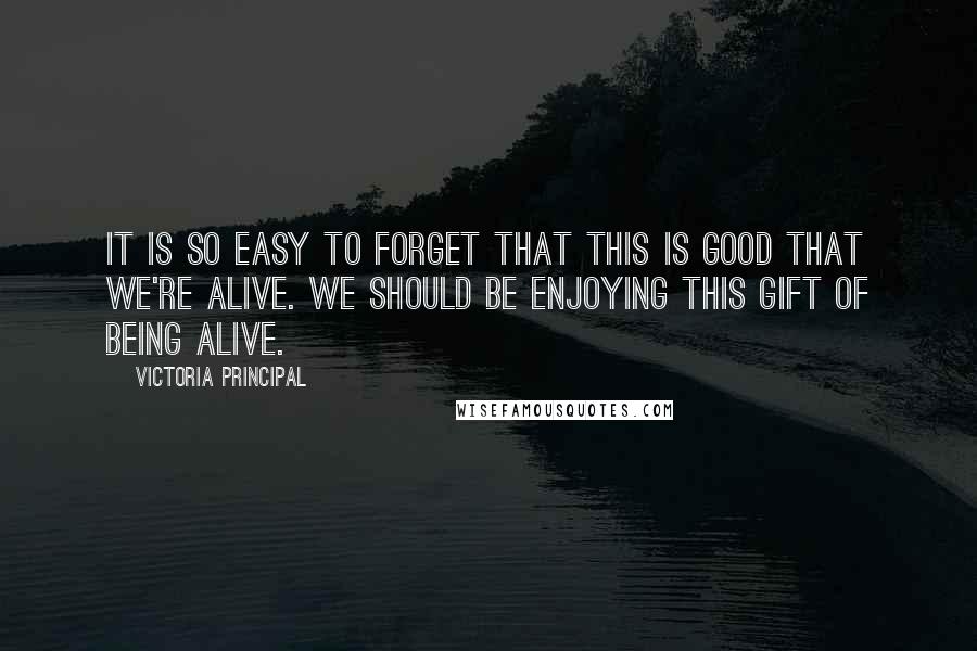 Victoria Principal Quotes: It is so easy to forget that this is good that we're alive. We should be enjoying this gift of being alive.