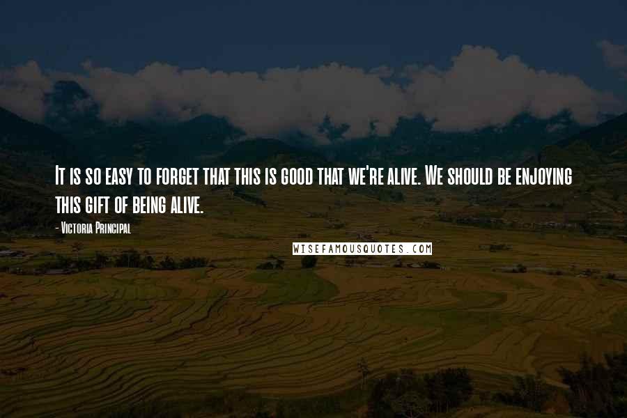 Victoria Principal Quotes: It is so easy to forget that this is good that we're alive. We should be enjoying this gift of being alive.