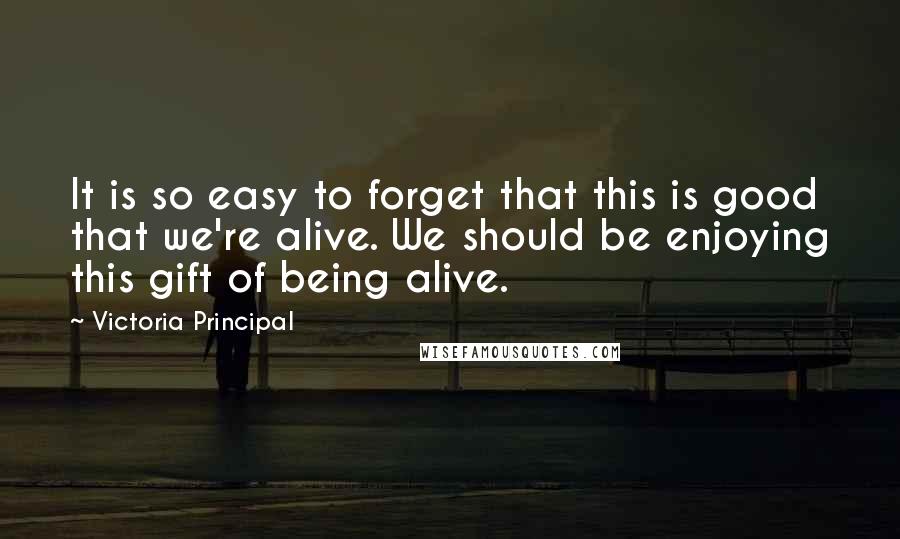 Victoria Principal Quotes: It is so easy to forget that this is good that we're alive. We should be enjoying this gift of being alive.