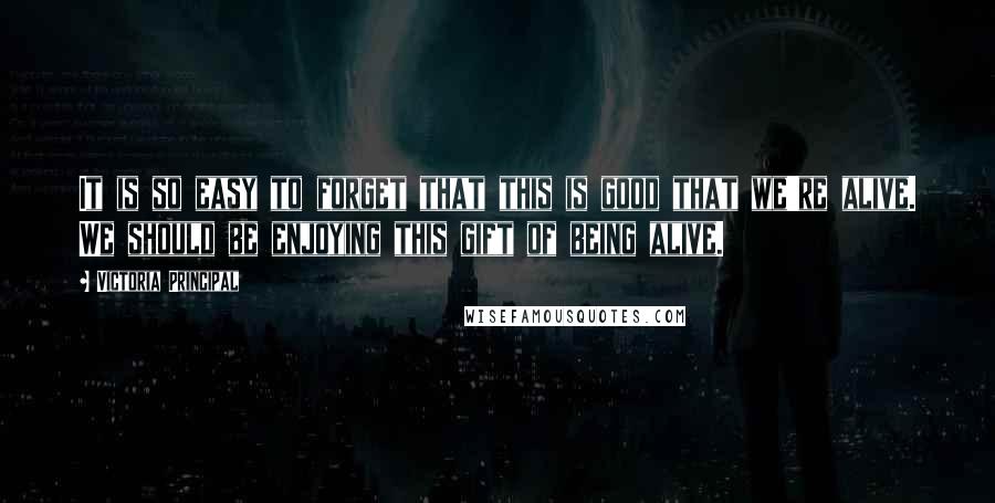 Victoria Principal Quotes: It is so easy to forget that this is good that we're alive. We should be enjoying this gift of being alive.