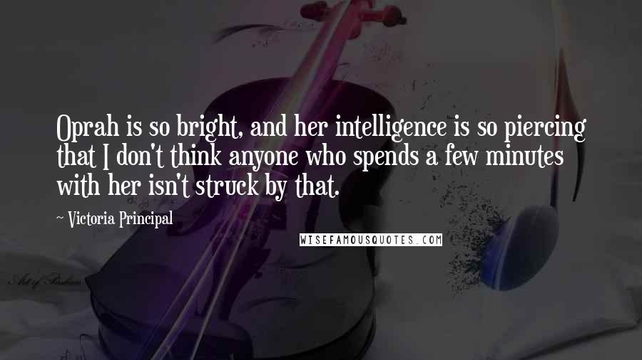 Victoria Principal Quotes: Oprah is so bright, and her intelligence is so piercing that I don't think anyone who spends a few minutes with her isn't struck by that.