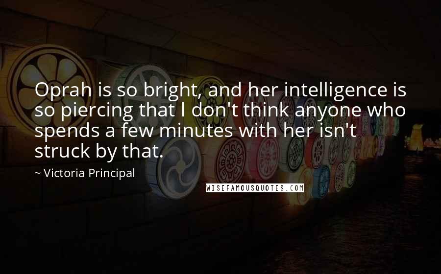 Victoria Principal Quotes: Oprah is so bright, and her intelligence is so piercing that I don't think anyone who spends a few minutes with her isn't struck by that.