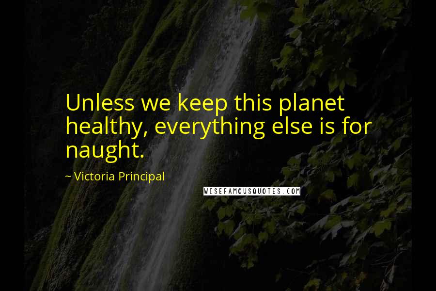 Victoria Principal Quotes: Unless we keep this planet healthy, everything else is for naught.