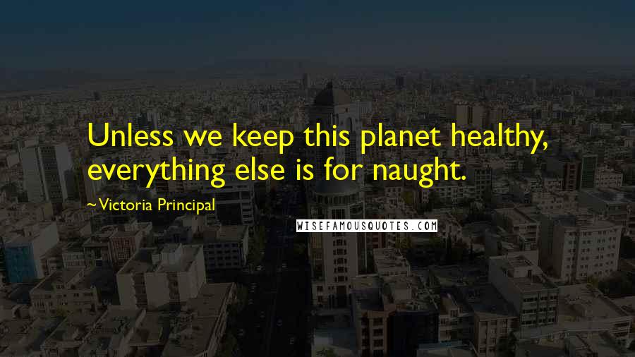 Victoria Principal Quotes: Unless we keep this planet healthy, everything else is for naught.