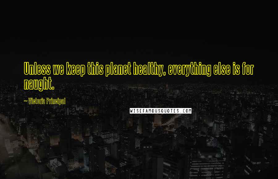 Victoria Principal Quotes: Unless we keep this planet healthy, everything else is for naught.