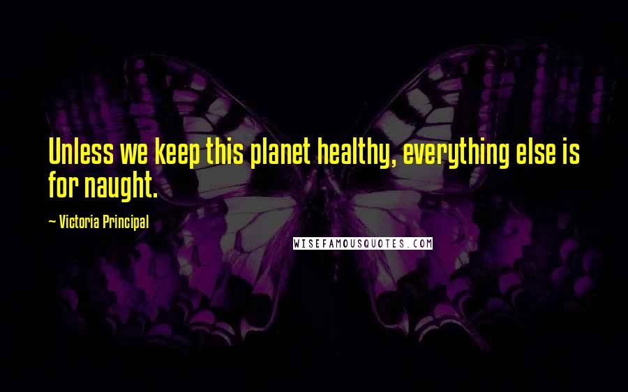 Victoria Principal Quotes: Unless we keep this planet healthy, everything else is for naught.