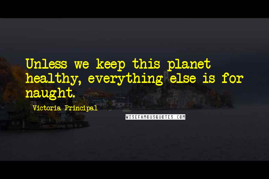 Victoria Principal Quotes: Unless we keep this planet healthy, everything else is for naught.