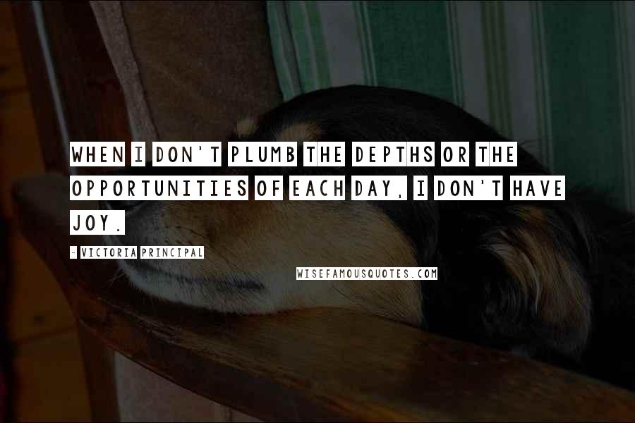 Victoria Principal Quotes: When I don't plumb the depths or the opportunities of each day, I don't have joy.