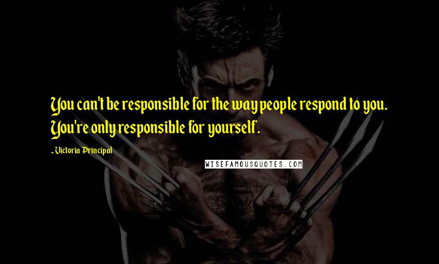 Victoria Principal Quotes: You can't be responsible for the way people respond to you. You're only responsible for yourself.