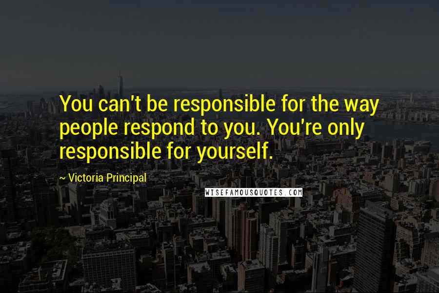 Victoria Principal Quotes: You can't be responsible for the way people respond to you. You're only responsible for yourself.