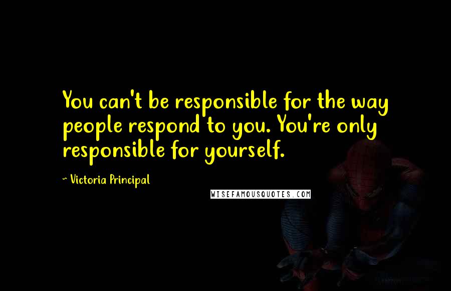 Victoria Principal Quotes: You can't be responsible for the way people respond to you. You're only responsible for yourself.