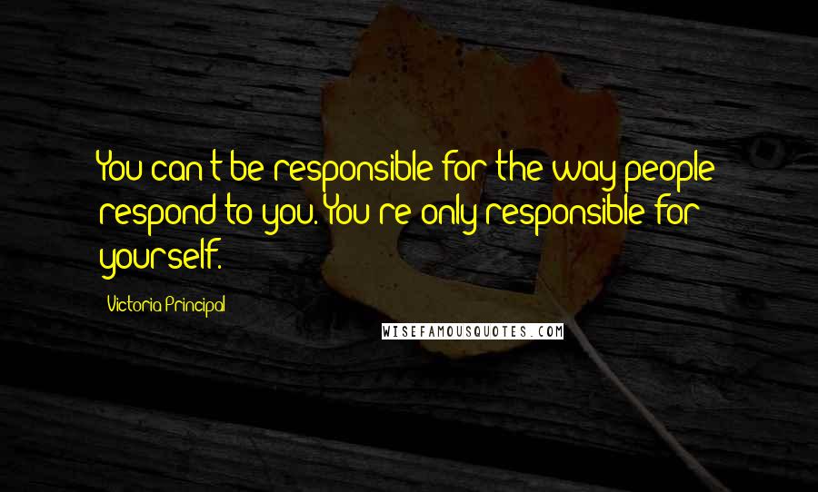 Victoria Principal Quotes: You can't be responsible for the way people respond to you. You're only responsible for yourself.
