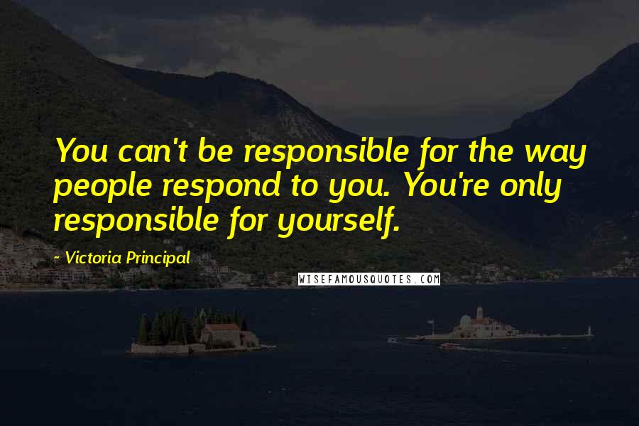 Victoria Principal Quotes: You can't be responsible for the way people respond to you. You're only responsible for yourself.