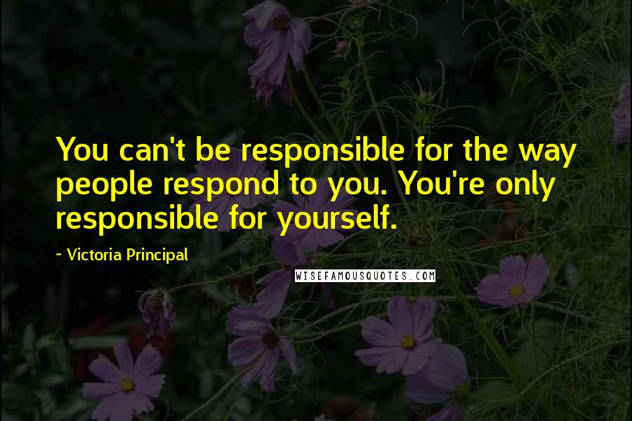 Victoria Principal Quotes: You can't be responsible for the way people respond to you. You're only responsible for yourself.