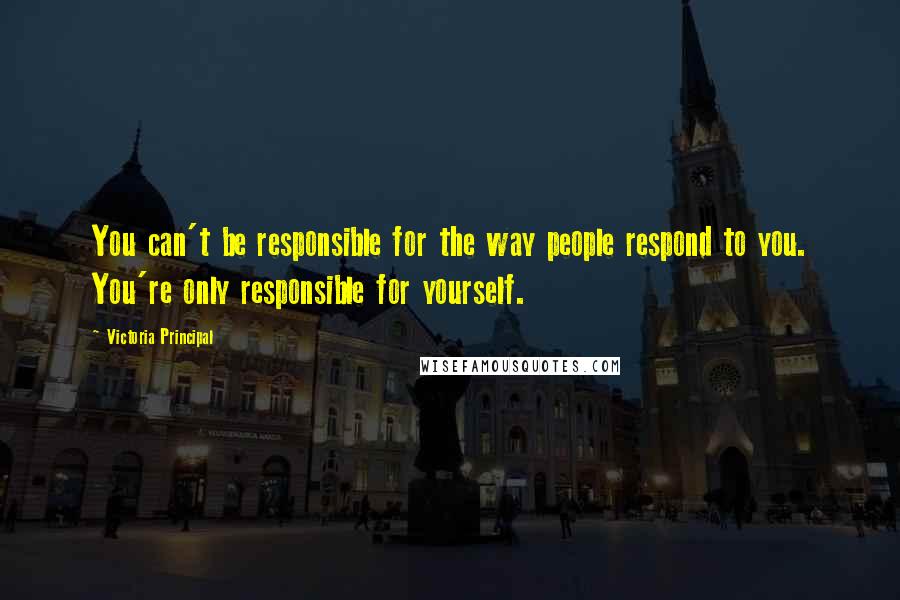 Victoria Principal Quotes: You can't be responsible for the way people respond to you. You're only responsible for yourself.