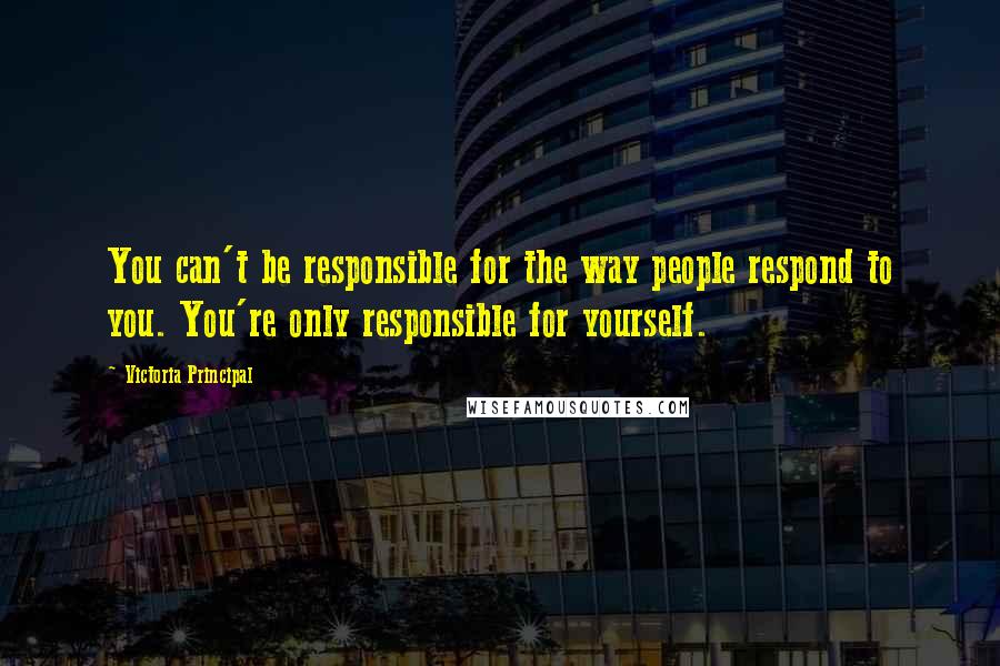 Victoria Principal Quotes: You can't be responsible for the way people respond to you. You're only responsible for yourself.