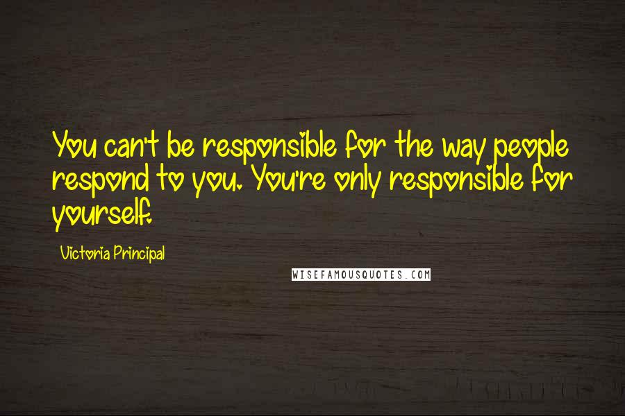 Victoria Principal Quotes: You can't be responsible for the way people respond to you. You're only responsible for yourself.