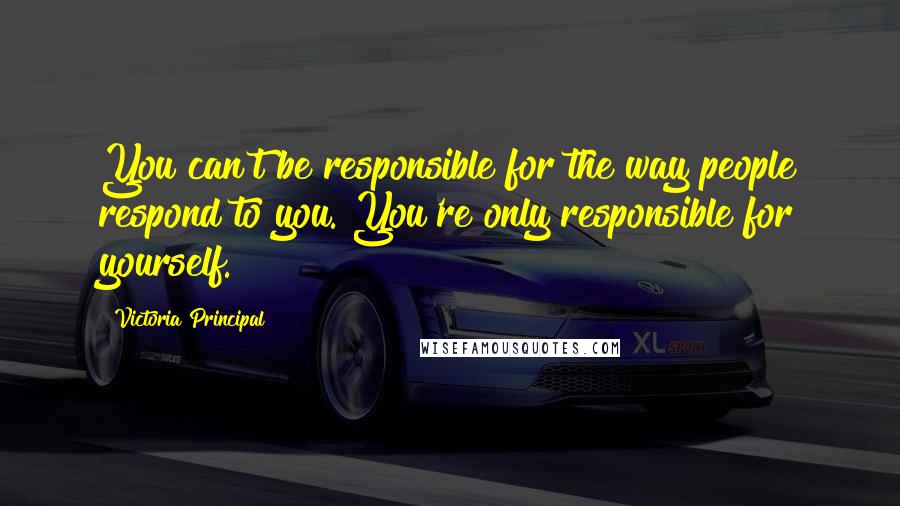 Victoria Principal Quotes: You can't be responsible for the way people respond to you. You're only responsible for yourself.