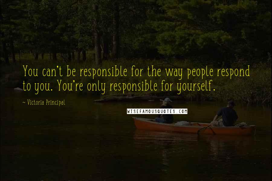 Victoria Principal Quotes: You can't be responsible for the way people respond to you. You're only responsible for yourself.