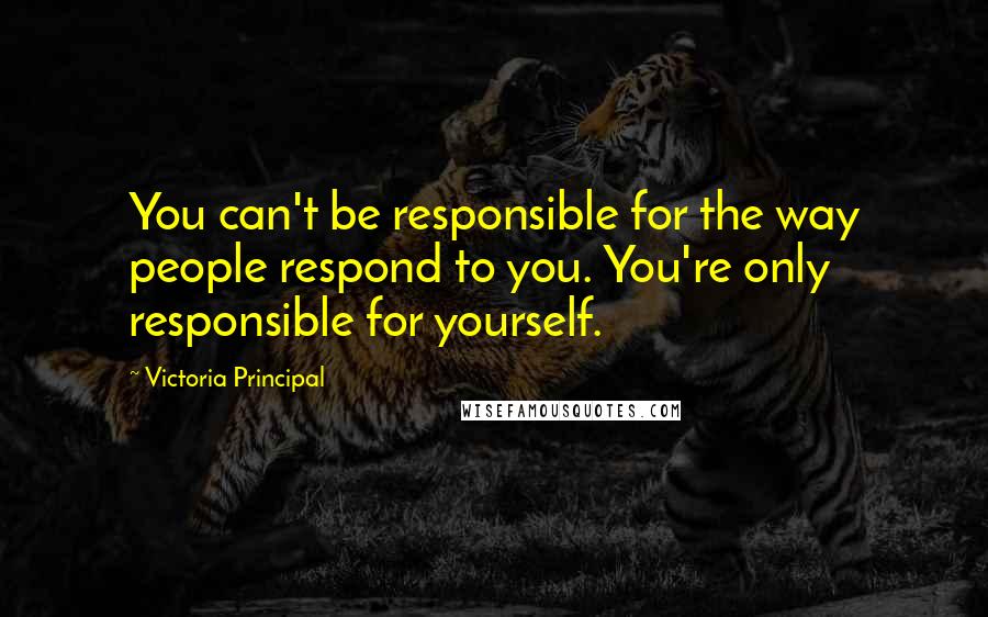 Victoria Principal Quotes: You can't be responsible for the way people respond to you. You're only responsible for yourself.