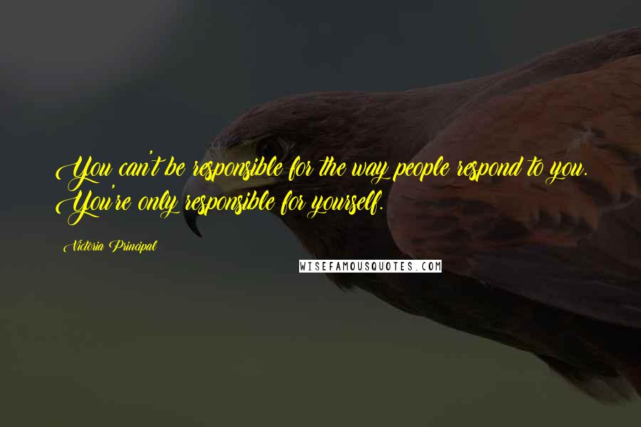 Victoria Principal Quotes: You can't be responsible for the way people respond to you. You're only responsible for yourself.